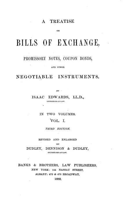 handle is hein.beal/blexprmncb0001 and id is 1 raw text is: 





           A TREATISE

                 ON



BILLS      OF     EXCHANGE,



   PROMISSORY NOTES, COUPON BONDS,

               AND OTHER


NEGOTIABLE INSTRUMENTS.



                 BY


ISAAC  EDWARDS, LL.D.,
      COUNSELOR-AT-LAW.



   IN TWO VOLUMES.

        VOL. I.

      THIRD EDITI ON.


         REVISED AND ENLARGED
                BY
    DUDLEY, DENNISON & DUDLEY,
             COUNSELORS-AT-LAW.



BANKS & BROTHERS, LAW   PUBLISHERS.
      NEW YORK: 144 NASSAU STREET.
      ALBANY: 473 & 475 BROADWAY.
                1882.


