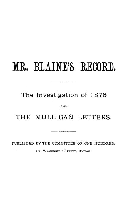 handle is hein.beal/blnrcdin0001 and id is 1 raw text is: 








MR. BLAINE'S RECORD,


The Investigation of


1876


AND


THE MULLIGAN


LETTERS.


PUBLISHED BY THE COMMITTEE OF ONE HUNDRED,


166 WASHINGTON STREET, BOSTON.


