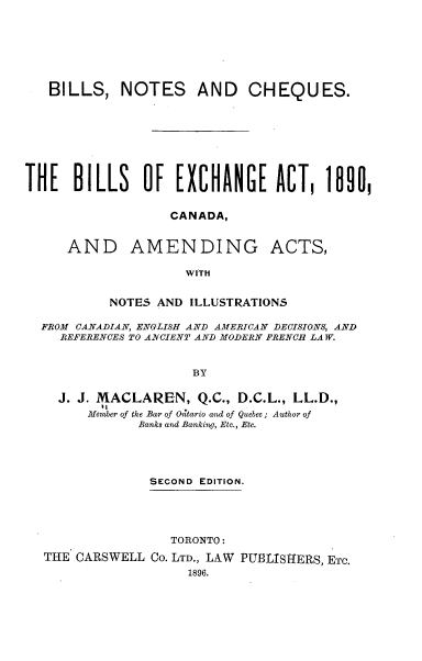 handle is hein.beal/bncbea0001 and id is 1 raw text is: 








   BILLS,   NOTES AND CHEQUES.









THE   BILLS OF EXCHANGE ACT, 1890,


                  CANADA,


     AND AMENDING ACTS,

                    WITH


           NOTES AND ILLUSTRATIONS

  FROM CANADIAN, ENGLISH AND AMERICAN DECISIONS, AND
    REFERENCES TO ANCIENT AND MODERN FRENCH LAW.



                     BY


    J. J. MACLAREN,   Q.C., D.C.L., LL.D.,
          11
        Merber of the Bar of On'tario and of Quebec ; Author of
              Banks and Banking, Etc., Etc.


             SECOND EDITION.





                TORONTO:

THE CARSWELL  Co. LTD., LAW PUBLISHERS, ETC.
                  1896.


