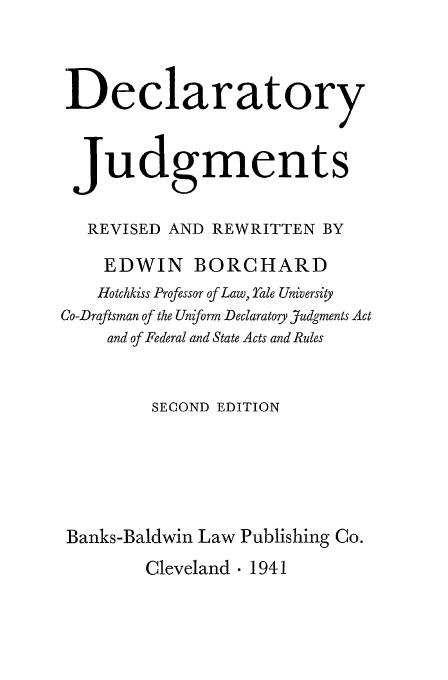 handle is hein.beal/brchard0001 and id is 1 raw text is: Declaratory
Judgments
REVISED AND REWRITTEN BY
EDWIN BORCHARD
Hotchkiss Professor of Law, Yale University
Co-Draftsman of the Uniform Declaratory Judgments Act
and of Federal and State Acts and Rules
SECOND EDITION
Banks-Baldwin Law Publishing Co.

Cleveland  1941


