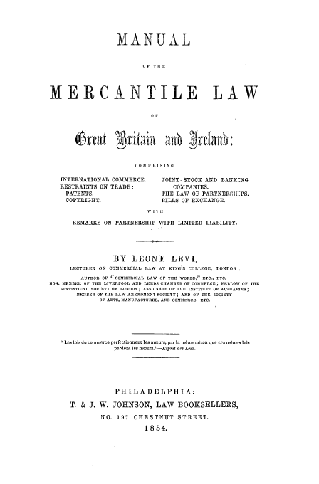 handle is hein.beal/britire0001 and id is 1 raw text is: MANUAL
0 P  T I] .
MERCANTILE LAW
OF

6rfaf      OriPin SIN
C 0 Af I- It 1 8 1 N GI

INTERNATIONAL COMMERCE.
RESTRAINTS ON TRADE:
PATENTS.
COPYRIGHT.

JOINT- STOCK AND BANKING
COMPANIES.
THE LAW OF PARTNERS[IPS.
BILLS OF EXCHANGE.

' I,1 II

REMARKS ON PARTNERSHIP WITH LIMITED LIABILITY.
BY LEONE LEVI,
LECTURER ON COMMERCIAL LAW AT KING'S COLLEGEI, LONDON
AUTHOR OF  COmMERCIAL LAW OF THE WORLD,. ETC., ETC.
HON. MEMBER OF THE LIVERPOOL AN]) LEEDS CHAMBER OF COMMERCE; FELLOW OF THE
STATISTICAL SOCIETY OF LONDON; ASSOCIATE OF THE INSTITUTE OF ACTUARIES
MEMBI]ER OF THE LAW AMENDMENT SOCIETY; AND OF THE SOCIETY
OF ARTS, IANUFACTURES, AND COMMERCE, ETC.
Los lois du conlmrcO perfeCtionnent les mcurs, par la mme raison que cos w~mes lois
perdent les mmours.- Esprit des Loix.
PHILADELPHIA:
T. & J. W. JOHNSON, LAW BOOKSELLERS,
NO. 197 CHESTNUT STREET.
1854.


