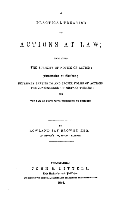 handle is hein.beal/browne0001 and id is 1 raw text is: PRACTICAL TREATISE
ON

ACTIONS

AT LAW;

EMBRACING

THE SUBJECTS OF NOTICE OF ACTION;
9L.mftatforn of 2Ctfwn0;
NECESSARY PARTIES TO AND PROPER FORMS OF ACTIONS,
THE CONSEQUENCE OF MISTAKE THEREIN;
AND
THE LAW OF COSTS WITH REFERENCE TO DAMAGES.

ROWLAND JAY BROWNE, ESQ.
OF LINCOLN'S INN, SPECIAL PLEADER.
1'HILADE~LPHIA
3 0 H N         S. L I T T E L L,
141t 3goottseller antb Jubltsber.
AND BOLD BY THE PRINCIPAL DooESILLERS TIIROUGIIOUT TIlE UNITED STATE.
1844.


