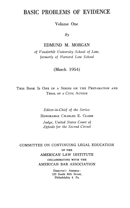 handle is hein.beal/bscprmev0001 and id is 1 raw text is: 

    BASIC   PROBLEMS OF EVIDENCE


                   Volume  One


                        By


             EDMUND M. MORGAN
         of Vanderbilt University School of Law,
            formerly of Harvard Law School


                  (March  1954)




THIS BOOK IS ONE IN A- SERIES ON THE PREPARATION AND
               TRIAL OF A CIVIL ACTION



             Editor-in-Chief of the Series:
             HONORABLE CHARLES E. CLARK
             Judge, United States Court of
             Appeals for the Second Circuit




  COMMITTEE   ON CONTINUING   LEGAL  EDUCATION
                      OF THE
            AMERICAN   LAW  INSTITUTE
               COLLABORATING WITH THE
           AMERICAN   BAR ASSOCIATION
                  DIRECTOR's ADDRESS:
                  133 South 36th Street,
                  Philadelphia 4, Pa.


