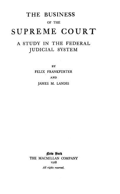 handle is hein.beal/bscsf0001 and id is 1 raw text is: THE BUSINESS
OF THE
SUPREME COURT
A STUDY IN THE FEDERAL

JUDICIAL

SYSTEM

BY

FELIX FRANKFURTER
AND
JAMES M. LANDIS

*.eta York
THE MACMILLAN COMPANY
1928
All rights reserved.


