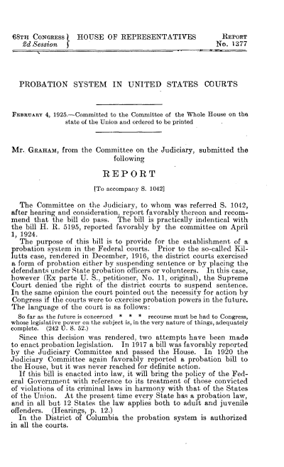 handle is hein.beal/bspu0001 and id is 1 raw text is: 


68TH  CONORESs    HOUSE OF REPRESENTATIVES                REPORT
   Od Session                                           No.  1277




   PROBATION SYSTEM IN UNITED STATES COURTS


FEBRUARY  4, 1925.-Committed to the Committee of the Whole House on the
               state of the Union and ordered to be printed


Mr.  GRAHAM,  from the Committee  on  the Judiciary, submitted the
                            following

                         REPORT

                       (To accompany S. 1042]

  The  Committee  on  the Judiciary, to whom was referred S. 1042,
after hearing and consideration, report favorably thereon and recom-
mend  that the bill do pass. The  bill is practically indentical with
the bill H. R. 5195, reported favorably by the committee on April
1, 1924.
  The  purpose of this bill is to provide for the establishment of a
  robation system in the Federal courts. Prior to the so-called Kil-
  utts case, rendered in December, 1916, the district courts exercised
a form of probation either by suspending sentence or by placing the
defendants under State probation officers or volunteers. In this case,
however  (Ex parte U. S., petitioner, No. 11, original), the Supreme
Court  denied the right of the district courts to suspend sentence.
In the same opinion the court pointed out the necessity for action by
Congress if the courts were to exercise probation powers in the future.
The  language of the court is as follows:
  So far as the future is concerned * * * recourse must be had to Congress,
whose legislative power on the subject is, in the very nature of things, adequately
complete. (242 U. S. 52.)
  Since this decision was rendered, two attempts have  been made
to enact probation legislation. In 1917 a bill was favorably reported
by  the Judiciary Committee  and passed  the House.  In  1920 the
Judiciary Committee   again favorably reported a probation bill to
the House, but it was never reached for definite action.
  If this bill is enacted into law, it will bring the policy of the Fed-
eral Government  with reference to its treatment of those convicted
of violations of its criminal laws in harmony with that of the States
of the Union.  At the present time every State has a probation law,
and in all but 12 States the law applies both to adult and juvenile
offenders. (Hearings, p. 12.)
  In the District of Columbia  the probation system is authorized
in all the courts.


