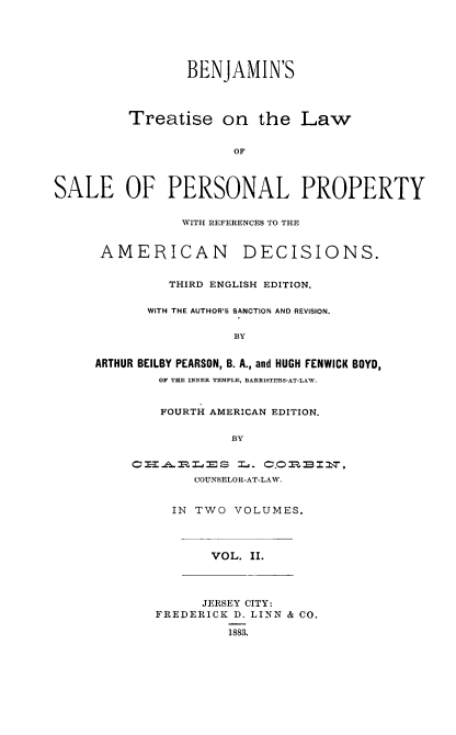 handle is hein.beal/btlspp0002 and id is 1 raw text is: 






                 BENJAMIN'S




         Treatise on the Law


                       OF



SALE OF PERSONAL PROPERTY


           WITH REFERENCES TO THE


 AMERICAN DECISIONS.


         THIRD ENGLISH EDITION.

       WITH THE AUTHOR'S SANCTION AND REVISION.

                  BY


ARTHUR BEILBY PEARSON, B. A., and HUGH FENWICK BOYD,
        OF THE INNER TEMPLE, BARRISTERS-AT-LAW.


    FOURTH AMERICAN EDITION.


             BY


CIA.RL'ES L. 0C.      BI2,
        COUNSELOR-AT-LAW.


IN TWO  VOLUMES.


VOL. II.


      JERSEY CITY:
FREDERICK D. LINN & CO.

         1883.



