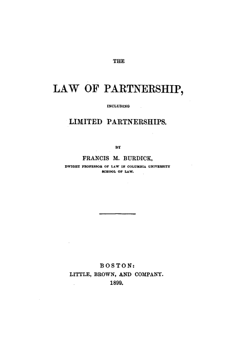 handle is hein.beal/burdick0001 and id is 1 raw text is: THE

LAW OF PARTNERSHIP,
INCLUDING
LIMITED PARTNERSHIPS.
BY
FRANCIS M. BURDICK,
DWIGHT PROFESSOR OF LAW IN COLUMBIA UNIVERSITY
SCHOOL OF LAW.
BOSTON:
LITTLE, BROWN, AND COMPANY.
1899.


