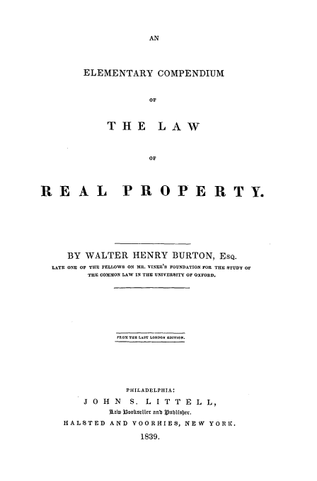 handle is hein.beal/burton0001 and id is 1 raw text is: ELEMENTARY COMPENDIUM
OF
THE LAW
OF

REAL PROPERTY.
BY WALTER HENRY BURTON, ESQ.
LATE ONE OF THE FELLOWS ON MR. VINER'S FOUNDATION FOR THE STUDY OF
THE COMMON LAW IN THE UNIVERSITY OF OXFORD.
FROXI THE LAST LONDON EDITION.
PHILADELPHIA:
J O H N    S. L I T T E L L,
3iab 33ooltselter anb Vubtfsjer.
HALSTED AND VOORHIES, NEW YORK.
1839.


