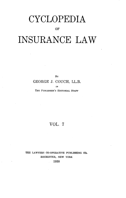 handle is hein.beal/caoiselw0007 and id is 1 raw text is: 




    CYCLOPEDIA

               OF



INSURANCE LAW









               BY
      GEORGE J. COUCH, LL.B.
               0J
       THE PUBLISHER's EDITORIAL STAFF









             VOL. 7







   THE LAWYERS CO-OPERATIVE PUBLISHING CO.
         ROCHESTER, NEW YORK
              1930


