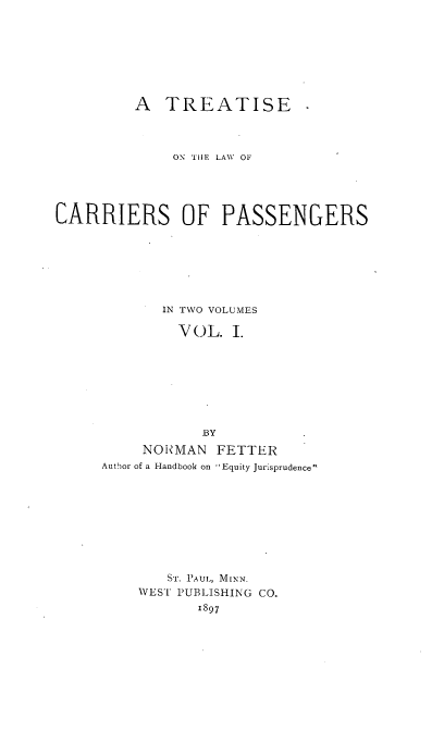 handle is hein.beal/cariepasg0001 and id is 1 raw text is: 






         A TREATISE



              ON TIlE LAW  OF




CARRIERS OF PASSENGERS






            IN TWO VOLUMES

              VOL. I.







                 BY
          NONMAN FETTER
     Author of a Handbook on Equity Jurisprudence








             ST. P'AUL, MINN.
          WEST PUBLISHING CO.
                 1897


