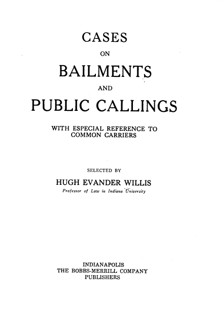handle is hein.beal/cbpcer0001 and id is 1 raw text is: 




     CASES

         ON


BAILMENTS

        AND


PUBLIC CALLINGS


    WITH ESPECIAL REFERENCE TO
        COMMON  CARRIERS




            SELECTED BY

     HUGH  EVANDER  WILLIS
       Professor of Law in Indiana Uaniversity










           INDIANAPOLIS
     THE BOBBS-MERRILL COMPANY
           PUBLISHERS


