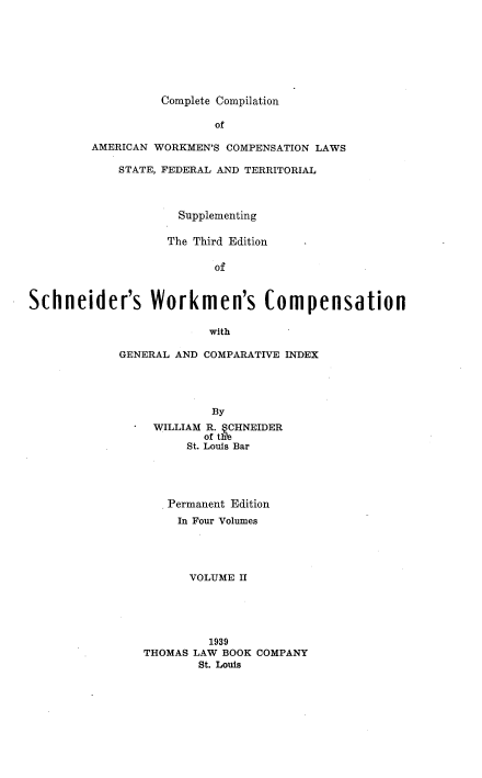 handle is hein.beal/ccawclws0002 and id is 1 raw text is: Complete Compilation

of
AMERICAN WORKMEN'S COMPENSATION LAWS
STATE, FEDERAL AND TERRITORIAL
Supplementing
The Third Edition
of
Schneider's Workmen's Compensation

with
GENERAL AND COMPARATIVE INDEX
By
WILLIAM R.  CHNEIDER
of th'e
St. Louis Bar
Permanent Edition
In Four Volumes
VOLUME II
1939
THOMAS LAW BOOK COMPANY
St. Louis


