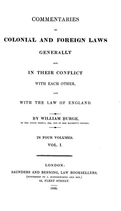 handle is hein.beal/ccflgt0001 and id is 1 raw text is: 



           COMMENTARIES

                    ON


COLONIAL AND FOREIGN LAWS


    GENERALLY


          AND


IN  THEIR  CONFLICT


      WITH EACH OTHER,

             AND


WITH  THE  LAW  OF ENGLAND.


     BY WILLIAM  BURGE,
OF THE INNER TEMPLE, ESQ. ONE OF HER MAJESTY'S COUNSEL.



      IN FOUR VOLUMES.

           VOL. I.


LONDON:


SAUNDERS AND BENNING, LAW BOOKSELLERS,
      (SUCCESSORS TO J. BUTTERWORTH AND SON,)
           43, FLEET STREET.

               1838.


