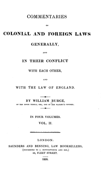 handle is hein.beal/ccflgt0002 and id is 1 raw text is: 




           COMMENTARIES

                    ON


COLONIAL AND FOREIGN LAWS


    GENERALLY,

          AND


IN  THEIR  CONFLICT


      WITH EACH OTHER,

             AND


WITH  'THE LAW  OF ENGLAND.



     BY WILLIAM  BURGE,
OF THE INNER TEMPLE, ESQ., ONE OF HER MAJESTY'S COUNSEL.



       IN FOUR VOLUMES.

           VOL. II.


LONDON:


SAUNDERS AND BENNING, LAW BOOKSELLERS,
       (SUCCESSORS TO J. BUTTERWORTH AND SON,)
           43, FLEET STREET.

                1838.


