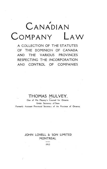 handle is hein.beal/cclacs0001 and id is 1 raw text is: CANADIAN

COMPANY

LAW

A COLLECTION OF THE STATUTES
OF THE DOMINION OF CANADA
AND   THE   VARIOUS   PROVINCES
RESPECTING THE INCORPORATION
AND CONTROL OF       COMPANIES
THOMAS MULVEY,
One of His Majesty's Counsel for Ontario.
Under Secretary of State
Formerly Assistant Provincial Secretary of the Province of Ontario.
JOHN LOVELL & SON LIMITED
MONTREAL
1913


