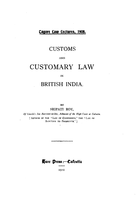 handle is hein.beal/cclbi0001 and id is 1 raw text is: Cagort faw Lectures, 1908.

CUSTOMS
AND

CUSTOMARY

LAW

IN

BRITISH INDIA.
BY
SRIPATI ROY,
Of .incoln's Jun Barrister-at-lair, Aduocalt of kth high Courd al Cakadia.
AUTHOR OF THE LIAW OF CONFESSTON, THE [.AW OF
SANCTION TO PROSF.CtTE.)

Aare Cfprtss :-Cot'cuff4
1911


