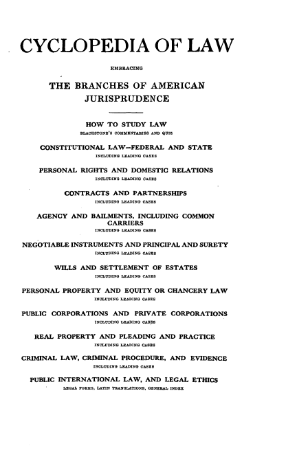 handle is hein.beal/cdmncyc0002 and id is 1 raw text is: CYCLOPEDIA OF LAW
EMBRACING
THE BRANCHES OF AMERICAN
JURISPRUDENCE
HOW TO STUDY LAW
BLACKSTONE'S COMMENTARIES AND QUIZ
CONSTITUTIONAL LAW-FEDERAL AND STATE
INCLUDING LEADING CASES
PERSONAL RIGHTS AND DOMESTIC RELATIONS
INCLUDING LEADING CASES
CONTRACTS AND PARTNERSHIPS
INCLUDING LEADING CASES
AGENCY AND BAILMENTS, INCLUDING COMMON
CARRIERS
INCLUDING LEADING CASES
NEGOTIABLE INSTRUMENTS AND PRINCIPAL AND SURETY
INCLUDING LEADING CASES
WILLS AND SETTLEMENT OF ESTATES
INCLUDING LEADING CASES
PERSONAL PROPERTY AND EQUITY OR CHANCERY LAW
INCLUDING LEADING OASES
PUBLIC CORPORATIONS AND PRIVATE CORPORATIONS
INCLUDING LEADING CASES
REAL PROPERTY AND PLEADING AND PRACTICE
INCLUDING LEADING CASES
CRIMINAL LAW, CRIMINAL PROCEDURE, AND EVIDENCE
INCLUDING LEADING CASES
PUBLIC INTERNATIONAL LAW, AND LEGAL ETHICS
LEGAL FORMS, LATIN TRANSLATIONS, GENERAL INDEX


