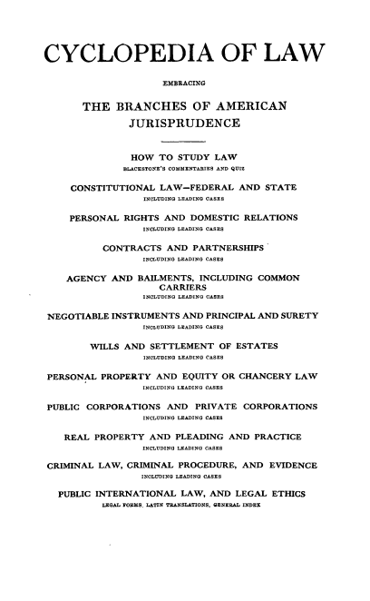 handle is hein.beal/cdmncyc0004 and id is 1 raw text is: CYCLOPEDIA OF LAW
EMBRACING
THE BRANCHES OF AMERICAN
JURISPRUDENCE
HOW TO STUDY LAW
BLACKSTONE'S COMMENTARIES AND QUIZ
CONSTITUTIONAL LAW-FEDERAL AND STATE
INCLUDING LEADING CASES
PERSONAL RIGHTS AND DOMESTIC RELATIONS
INCLUDING LEADING CASES
CONTRACTS AND PARTNERSHIPS
INCLUDING LEADING CASES
AGENCY AND BAILMENTS, INCLUDING COMMON
CARRIERS
INCLUDING LEADING CASES
NEGOTIABLE INSTRUMENTS AND PRINCIPAL AND SURETY
INCLUDING LEADING CASES
WILLS AND SETTLEMENT OF ESTATES
INCLUDING LEADING CASES
PERSONAL PROPERTY AND EQUITY OR CHANCERY LAW
INCLUDING LEADING CASES
PUBLIC CORPORATIONS AND PRIVATE CORPORATIONS
INCLUDING LEADING CASES
REAL PROPERTY AND PLEADING AND PRACTICE
INCLUDING LEADING CASES
CRIMINAL LAW, CRIMINAL PROCEDURE, AND EVIDENCE
INCLUDING LEADING CASES
PUBLIC INTERNATIONAL LAW, AND LEGAL ETHICS
LEGAL FORMS. LATIN TRANSLATIONS, GENERAL INDEX


