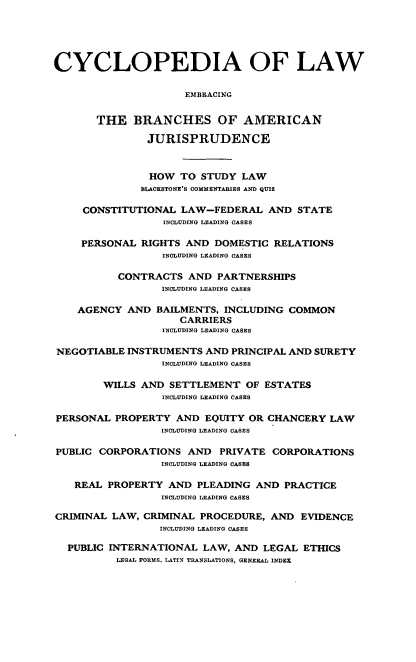 handle is hein.beal/cdmncyc0007 and id is 1 raw text is: CYCLOPEDIA OF LAW
EMBRACING
THE BRANCHES OF AMERICAN
JURISPRUDENCE
HOW TO STUDY LAW
BLACKSTONE'S COMMENTARIES AND QUIZ
CONSTITUTIONAL LAW-FEDERAL AND STATE
INCLUDING LEADING CASES
PERSONAL RIGHTS AND DOMESTIC RELATIONS
INCLUDING LEADING CASES
CONTRACTS AND PARTNERSHIPS
INCLUDING LEADING CASES
AGENCY AND BAILMENTS, INCLUDING COMMON
CARRIERS
INCLUDING LEADING CASES
NEGOTIABLE INSTRUMENTS AND PRINCIPAL AND SURETY
INCLUDING LEADING CASES
WILLS AND SETTLEMENT OF ESTATES
INCLUDING LEADING CASES
PERSONAL PROPERTY AND EQUITY OR CHANCERY LAW
INCLUDING LEADING CASES
PUBLIC CORPORATIONS AND PRIVATE CORPORATIONS
INCLUDING LEADING CASES
REAL PROPERTY AND PLEADING AND PRACTICE
INCLUDING LEADING CASES
CRIMINAL LAW, CRIMINAL PROCEDURE, AND EVIDENCE
INCLUDING LEADING CASES
PUBLIC INTERNATIONAL LAW, AND LEGAL ETHICS
LEGAL FORMS, LATIN TRANSLATIONS, GENERAL INDEX


