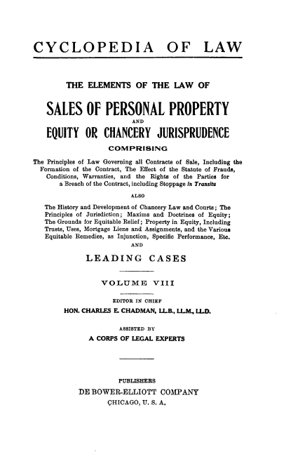handle is hein.beal/cdmncyc0008 and id is 1 raw text is: CYCLOPEDIA OF LAW
THE ELEMENTS OF THE LAW OF
SALES OF PERSONAL PROPERTY
AND
EQUITY OR CHANCERY JURISPRUDENCE
COMPRISING
The Principles of Law Governing all Contracts of Sale, Including the
Formation of the Contract, The Effect of the Statute of Frauds,
Conditions, Warranties, and the Rights of the Parties for
a Breach of the Contract, including Stoppage in Transitu
ALSO
The History and Development of Chancery Law and Courts; The
Principles of Jurisdiction; Maxims and Doctrines of Equity;
The Grounds for Equitable Relief; Property in Equity, Including
Trusts, Uses, Mortgage Liens and Assignments, and the Various
Equitable Remedies, as Injunction, Specific Performance, Etc.
AND

LEADING CASES
VOLUME VIII
EDITOR IN CHIEF
HON. CHARLES E. CHADMAN, LILB., LLM, LLD.
ASSISTED BY
A CORPS OF LEGAL EXPERTS

PUBLISHERS
DE BOWER-ELLIOTT COMPANY
CHICAGO, U. S. A,


