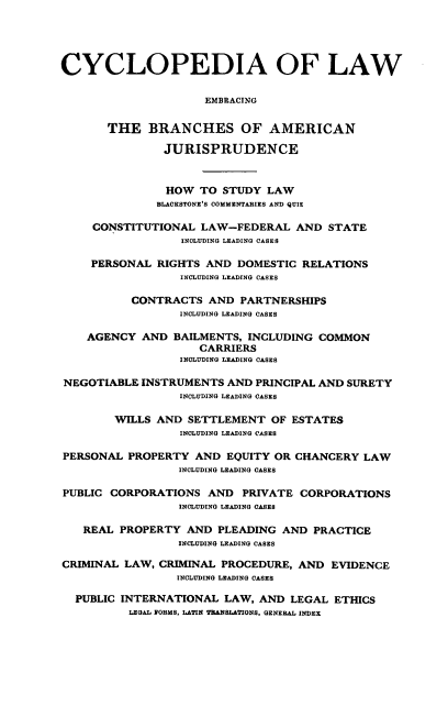 handle is hein.beal/cdmncyc0009 and id is 1 raw text is: CYCLOPEDIA OF LAW
EMBRACING
THE BRANCHES OF AMERICAN
JURISPRUDENCE
HOW TO STUDY LAW
BLACKSTONE'S COMMENTARIES AND QUIZ
CONSTITUTIONAL LAW-FEDERAL AND STATE
INCLUDING LEADING CASES
PERSONAL RIGHTS AND DOMESTIC RELATIONS
INCLUDING LEADING CASES
CONTRACTS AND PARTNERSHIPS
INCLUDING LEADING CASES
AGENCY AND BAILMENTS, INCLUDING COMMON
CARRIERS
INCLUDING LEADING CASES
NEGOTIABLE INSTRUMENTS AND PRINCIPAL AND SURETY
INCLUDING LEADING CASES
WILLS AND SETTLEMENT OF ESTATES
INCLUDING LEADING CASES
PERSONAL PROPERTY AND EQUITY OR CHANCERY LAW
INCLUDING LEADING CASES
PUBLIC CORPORATIONS AND PRIVATE CORPORATIONS
INCLUDING LEADING CASES
REAL PROPERTY AND PLEADING AND PRACTICE
INCLUDING LEADING CASES
CRIMINAL LAW, CRIMINAL PROCEDURE, AND EVIDENCE
INCLUDING LEADING CASES
PUBLIC INTERNATIONAL LAW, AND LEGAL ETHICS
LEGAL FORMS, LATIN TRANSLATIONS, GENERAL INDEX


