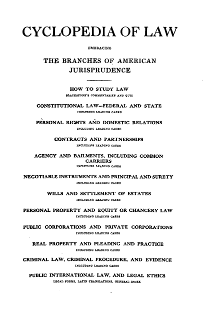 handle is hein.beal/cdmncyc0011 and id is 1 raw text is: CYCLOPEDIA OF LAW
EMBRACING
THE BRANCHES OF AMERICAN
JURISPRUDENCE
HOW TO STUDY LAW
BLACKSTONE'S COMMENTARIES AND QUIZ
CONSTITUTIONAL LAW-FEDERAL AND STATE
INCLUDING LEADING CASES
PERSONAL RIGHTS AND DOMESTIC RELATIONS
INCLUDING LEADING CASES
CONTRACTS AND PARTNERSHIPS
INCLUDING LEADING CASES
AGENCY AND BAILMENTS, INCLUDING COMMON
CARRIERS
INCLUDING LEADING CASES
NEGOTIABLE INSTRUMENTS AND PRINCIPAL AND SURETY
INCLUDING LEADING CASES
WILLS AND SETTLEMENT OF ESTATES
INCLUDING LEADING CASES
PERSONAL PROPERTY AND EQUITY OR CHANCERY LAW
INCLUDING LEADING CASES
PUBLIC CORPORATIONS AND PRIVATE CORPORATIONS
INCLUDING LEADING CASES
REAL PROPERTY AND PLEADING AND PRACTICE
INCLUDING LEADING CASES
CRIMINAL LAW, CRIMINAL PROCEDURE, AND EVIDENCE
INCLUDING LEADING CASES
PUBLIC INTERNATIONAL LAW, AND LEGAL ETHICS
LEGAL FORMS, LATIN TRANSLATIONS, GENERAL INDEX


