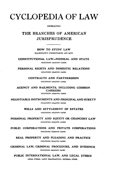 handle is hein.beal/cdmncyc0012 and id is 1 raw text is: CYCLOPEDIA OF LAW
EMBRACING
THE BRANCHES OF AMERICAN
JURISPRUDENCE
HOW TO STUDY LAW
BLACESTONE'S COMMENTARIES AND QUIZ
CONSTITUTIONAL LAW-FEDERAL AND STATE
INCLUDING LEADING CASES
PERSONAL RIGHTS AND DOMESTIC RELATIONS
INCLUDING LEADING CASES
CONTRACTS AND PARTNERSHIPS
INCLUDING LEADING CASES
AGENCY AND BAILMENTS, INCLUDING COMMON
CARRIERS
INCLUDING LEADING CASES
NEGOTIABLE INSTRUMENTS AND PRINCIPAL AND SURETY
INCLUDING LEADING CASES
WILLS AND SETTLEMENT OF ESTATES
INCLUDING LEADING CASES
PERSONAL PROPERTY AND EQUITY OR CHANCERY LAW
INCLUDING LEADING CASES
PUBLIC CORPORATIONS AND PRIVATE CORPORATIONS
INCLUDING LEADING CASES
REAL PROPERTY AND PLEADING AND PRACTICE
INCLUDING LEADING CASES
CRIMINAL LAW, CRIMINAL PROCEDURE, AND EVIDENCE
INCLUDING LEADING CASES
PUBLIC INTERNATIONAL LAW, AND LEGAL ETHICS
LEGAL FORMS, LATIN TRANSLATIONS, GENERAL INDEX


