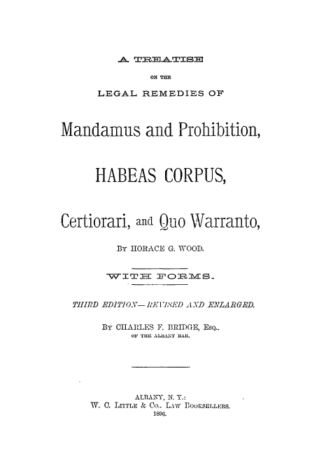 handle is hein.beal/cerquowa0001 and id is 1 raw text is: A TREATISE

ON TUB
LEGAL REMEDIES OF
Mandamus and Prohibition,
HABEAS CORPUS,
Certiorari, and Quo Warranto,
By HORACE G. WOOD.
WITEE F-O0 ITVMS.
Tf IRD EDITION- Rl,'] T'JD AND E LARGED.
fBy CHARLES F. BRIDGE, EsQ..
OF TIM AL.A3AY BIL
AL'BAkNY, N. Y.:
W. 0. LITTLE & Co., L.iW PJOOKSELLERS.
1896.


