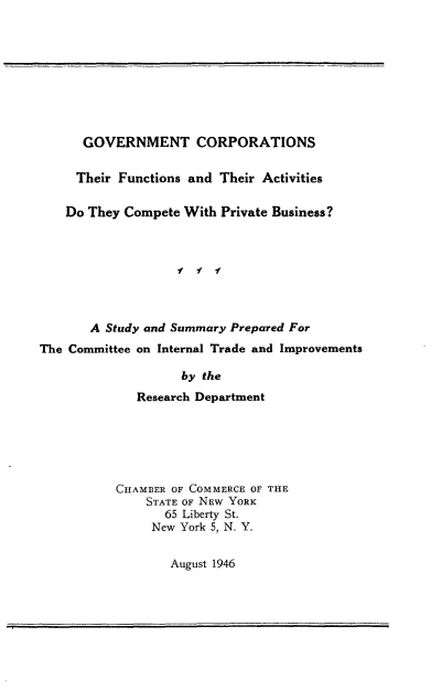 handle is hein.beal/cgfpc0001 and id is 1 raw text is: 









      GOVERNMENT CORPORATIONS

      Their Functions and Their Activities

    Do They Compete With Private Business?



                   f f f



       A Study and Summary Prepared For
The Committee on Internal Trade and Improvements

                    by the
             Research Department






           CHAMBER OF COMMERCE OF THE
               STATE OF NEW YORK
                 65 Liberty St.
               New York 5, N. Y.

                  August 1946


