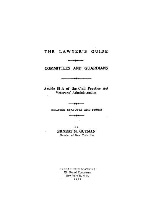 handle is hein.beal/cguarcpv0001 and id is 1 raw text is: THE LAWYER'S GUIDE
COMMITTEES AND GUARDIANS
Article 81-A of the Civil Practice Act
Veterans' Administration
RELATED STATUTES AND FORMS
BY
ERNEST M. GUTMAN
Member of New York Bar
ERNCAR PUBLICATIONS
730 Grand Concourse
New York 51, N. Y.
1951


