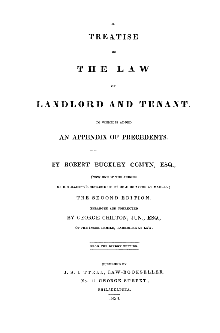 handle is hein.beal/chilton0001 and id is 1 raw text is: TREATISE
ON
THE LAW
OF

LANDLORD AND TENANT.
TO WHICH IS ADDED
AN APPENDIX OF PRECEDENTS.
BY ROBERT     BUCKLEY     COMYN, ESQ.,
(NOW ONE OF THE JUDGES
OF HIS MAJESTY'S SUPREME COURT OF JUDICATURE AT MADRAS.)
THE SECOND EDITION,
ENLARGED AND CORRECTED
BY GEORGE CHILTON, JUN., ESQ.,
OF THE INNER TEMPLE, BARRISTER AT LAW.
FROM THE LONDON EDITION.
PUBLISHED BY
J. S. LITTELL, LAW-BOOKSELLER,
No. 11 GEORGE STREET,
PHILADELPHIA.
1834.


