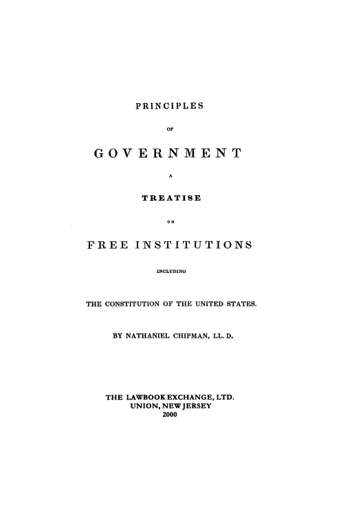 handle is hein.beal/chipman2001 and id is 1 raw text is: PRINCIPLES
OF
GOVERNMENT
A
TREATISE
ON
FREE INSTITUTIONS
INCLUDING

THE CONSTITUTION OF THE UNITED STATES.
BY NATHANIEL CHIPMAN, LL.D.
THE LAWBOOK EXCHANGE, LTD.
UNION, NEW JERSEY
2000


