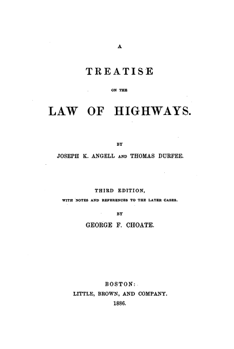 handle is hein.beal/choate0001 and id is 1 raw text is: TREATISE
ON TIM
LAW OF HIGHWAYS.
BY
JOSEPH K. ANGELL AND THOMAS DURFEE.
THIRD EDITION,
WITH NOTES AND REFERENCES TO THE LATER CASES.
BY
GEORGE F. CHOATE.

BOSTON:.
LITTLE, BROWN, AND COMPANY.
1886.


