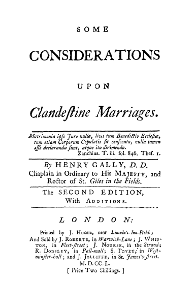handle is hein.beal/clandm0001 and id is 1 raw text is: OME

CONSIDERATIONS
UPON
Clandefline Marriages.
Alatrimonia ipfo ?ure nulla, licet tum Benedilto Ecclefia,
tum etiam Qorporum Copulatio fit confecuta, nulla tamen
osr declaranda funt, atque ita dirimenda.
Zanchius. T. iii. fol. 846. Thef. r.
By HENRY GALLY, D.D.
Chaplain in Ordinary to His MAJESTY, and
Redor of St. Giles in the Fields.
The SECOND EDITION,
With ADDITIONS.
LONDON:
Printed by J. Hucus, near Lincoln's-Ine-Field;
And Sold by J. ROBERTS, in farwid-Lane; J. Wirs-
TON, in Fleet-fireet; J. NOURSE, ill the Strand;
R. DODSLEY, in Pall-mall; S. TovEY,'in Wl-
minFer-hall; and J. JoLLIFFE, in St. Yames's-fireet.
M. D. CC. L.
[ Price Two Shillings. J



