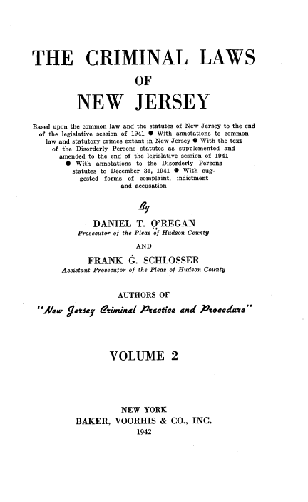 handle is hein.beal/clawnj0002 and id is 1 raw text is: THE CRIMINAL LAWS
OF
NEW JERSEY
Based upon the common law and the statutes of New Jersey to the end
of the legislative session of 1941 O With annotations to common
law and statutory crimes extant in New Jersey O With the text
of the Disorderly Persons statutes as supplemented and
amended to the end of the legislative session of 1941
O With annotations to the Disorderly Persons
statutes to December 31, 1941 O With sug-
gested forms of complaint, indictment
and accusation
2y
DANIEL T. O'REGAN
Prosecutor of the Pleas of Hudson County
AND
FRANK G. SCHLOSSER
Assistant Prosecutor of the Pleas of Hudson County
AUTHORS OF
Aaw     geatey   $riminal )tactica and Ptcedate
VOLUME 2
NEW YORK
BAKER, VOORHIS & CO., INC.
1942


