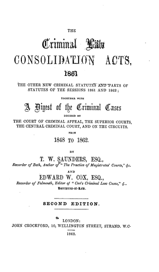 handle is hein.beal/clcaonc0001 and id is 1 raw text is: THE

CONSOLIDAUION ACTB,
`IHE OTHER NEW CRIMINAL STATUTEE AND'PARTS OF
STATUTES OF THE SESSIONS 1861 AND 1862;
TOGETHER WITH
DECIDED BY
THE COURT OF CRIMINAL APPEAL, THE SUPERIOR COURTS,
THE CENTRAL CRIMINAL COURT, AND ON THE CIRCUITS.
FROM
1848 TO 1862.
fY
T. W. SAUNDERS, ESQ.,
Recorder of Bath, Author of The Practice of Magistrates' Courts, < c.
AND
EDWARD W. COX, ESQ.,
Recorder of Falmouth, Editor of  Cox's Criminal Law Cases, <.
attisitts-at=1Lato
SECOND EDITION.
LONDON:
JOHN CROCKFORD, 10, WELLINGTON STREET, STRAND. W.C-
1862.


