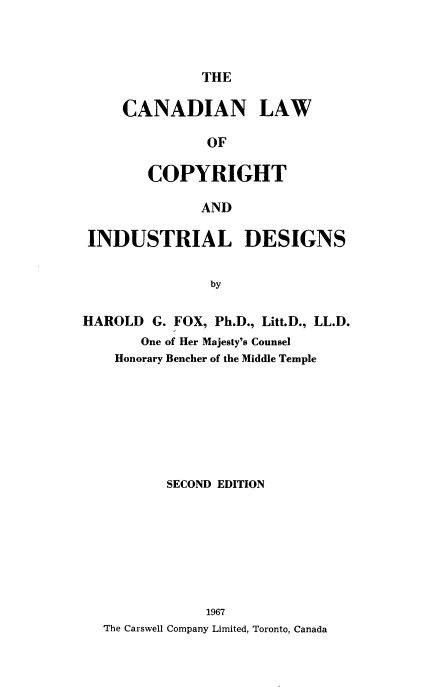 handle is hein.beal/clcidd0001 and id is 1 raw text is: THE

CANADIAN LAW
OF
COPYRIGHT

AND
INDUSTRIAL DESIGNS
by
HAROLD G. FOX, Ph.D., Litt.D., LL.D.
One of Her Majesty's Counsel
Honorary Bencher of the Middle Temple

SECOND EDITION
1967
The Carswell Company Limited, Toronto, Canada


