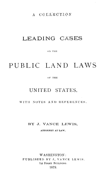handle is hein.beal/clcpllus0001 and id is 1 raw text is: A  CCGIL 'r CT,.1ON

LEADING

G!SES

1)N Tl[E

PUBLIC LAND

LAWS

OF THE

UNITED

STATES,

WITH NOTES AND REFERENCES.
BY J. VANCE LEWIS,
ATTORNEY AT LAW.
W ASHINGTON :
PUBMLSHED BY J. VANCE LEWIS.
Tip DROIT BUILDING.
1879.


