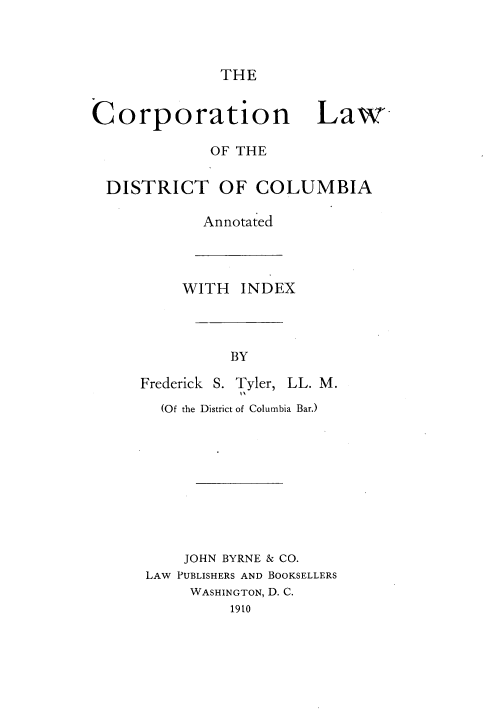 handle is hein.beal/cldc0001 and id is 1 raw text is: THE

Corporation Law-
OF THE
DISTRICT OF COLUMBIA
Annotated

WITH INDEX
BY
Frederick S. Tyler, LL. M.
(Of the District of Columbia Bar.)
JOHN BYRNE & CO.
LAW PUBLISHERS AND BOOKSELLERS
WASHINGTON, D. C.
1910


