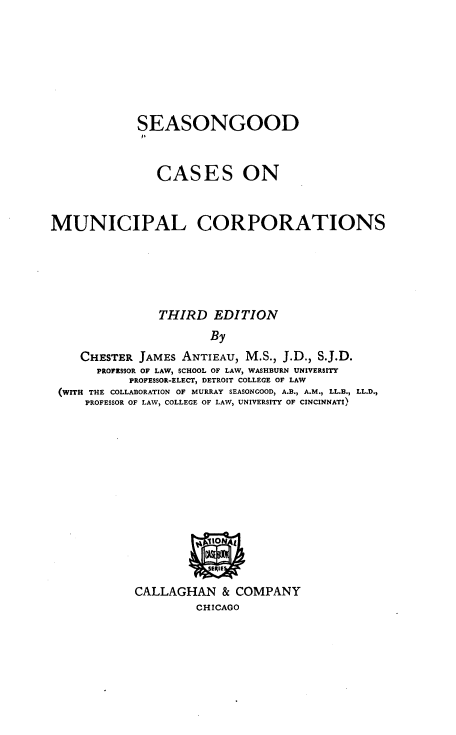 handle is hein.beal/cmuncorp0001 and id is 1 raw text is: SEASONGOOD
CASES ON
MUNICIPAL CORPORATIONS
THIRD EDITION
By
CHESTER JAMES ANTIEAU, M.S., J.D., S.J.D.
PROFESSOR OF LAW, SCHOOL OF LAW, WASHBURN UNIVERSITY
PROFESSOR-ELECT, DETROIT COLLEGE OF LAW
(WITH THE COLLABORATION OF MURRAY SEASONGOOD, A.B., A.M., LL.B., LL.D.,
PROFESSOR OF LAW, COLLEGE OF LAW, UNIVERSITY OF CINCINNATI)

CALLAGHAN & COMPANY
CHICAGO


