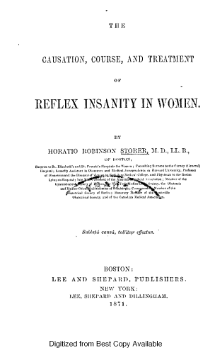 handle is hein.beal/cncsadtt0001 and id is 1 raw text is: TILE

CAUSATION, COURSE, AND TREATMENT
OF
REFLEX INSANITY IN WOMEN.
BY
HORATIO ROBINSON STORER, M. D., LL. B.,
OF Wt)STON,
Surgeon to St. Elibeth'a nd St. Francite  lopital+ for Woomo ; Conotltitg Suteo to the Carey (General)
1lojptital; fottetly Assistant in Ohtettot and  edial Jrtsprudnt e    H ar.d UoIterity, Vroftsto
.of O oatetricand the Dieae of \   q   hoedtetl ('llege, and Phyoiian to the Botton
Lsinq-au-Hospia ; Iat  i<nt vf the An  ieu391M   I 1l  olsio  :  mer df the
Symnoleoio    f IFy     \  ho&  dSito    hointo. t  Oh 'tetri
and 5edi o-Chion , ot 1! - etiea of E£ hergh ;urpoo t tiooter of the
3cettical Sooty of  erit;  onorary Dl nt-er of  te  oiotille
OhatctoicAl bouty, and of the Can0 be:oudical Aaeocia  n
Sutlaid caust, tollitur effectus.
BOSTON:
LEE AND SHEPARD, PUBLISHERS.
NEW YORK:
LEE, SIIEPARI) AND         DILLINGHAM.
1871.

Digitized from Best Copy Available


