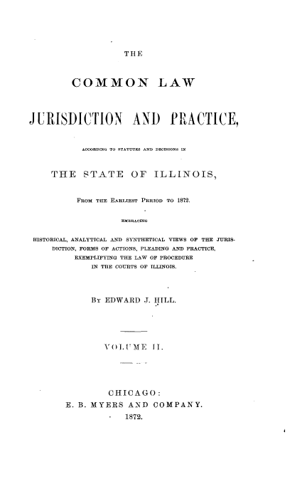 handle is hein.beal/cnlwjnpc0002 and id is 1 raw text is: 





THE


         COMMON LAW




JURISDICTION AND PRACTICE,


           ACOORDING TO STATUTES AND DECISIONS IN


     THE STATE OF ILLINOIS,


          FROM THE EARLIEST PERIOD TO 1872.

                   EMBRAOING

 HISTORICAL, ANALYTICAL AND SYNTHETICAL VIEWS OF THE JURIS-
     DICTION, FORMS OF ACTIONS, PLEADING AND PRACTICE,
          EXEMPLIFYING THE LAW OF PROCEDURE
             IN THE COURTS OF ILLINOIS.


     By EDWARD   J. HILL.





        VOL  UME   fl.





        CHICAGO:
E. B. MYERS  AND   COMPANY.
             1872.


