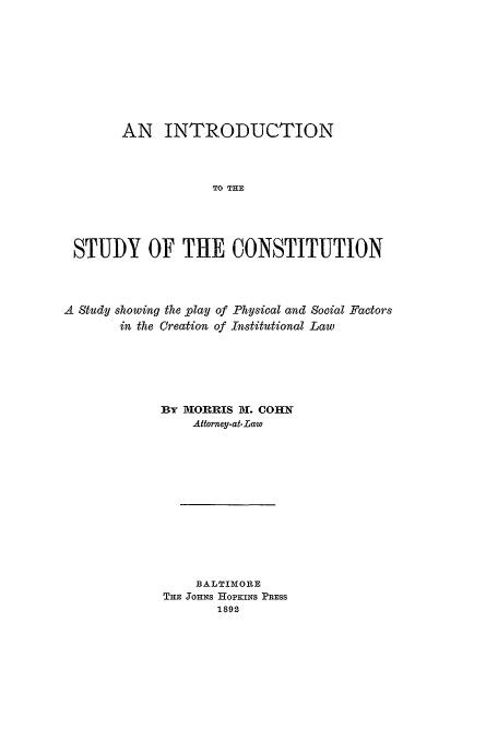 handle is hein.beal/cohnmor0001 and id is 1 raw text is: AN INTRODUCTION
TO THE
STUDY OF THE CONSTITUTION

A Study showing the play of Physical and Social Factors
in the Creation of Institutional Law
BY IORRIS Di. COHN
Attorney-at-Law
B ALTIMORE
THE JOHNS HOPKINS PRESS
1892


