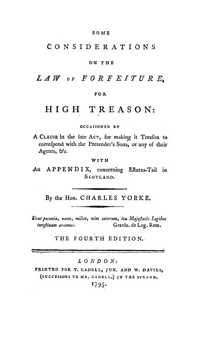 handle is hein.beal/colwforf0001 and id is 1 raw text is: 



90ME


    CONS I D ERAT IONS

                ON THE

 L AWr oF FOR FEIUR E

                 FOR

    HIGH TREASON:

             OCCASIONED BY
A CLAUSE iA the late ACT, for making it Treafon to
  correfpond with the Pretender's Sons, or, any of their
  Agents, &c.
                WITH
An A P P E N D I X, concerning Eftates-Tail ia
               SCOTLAND.


    ty the Hon. CHARLES YORKE.


Sicutp ecunia, na've, milite, 'vim exteram, -ita Maje/Iats Legibus
ivte/tinam arcemus.   Gravin. de Leg. Rom.

      THE FOURTH EDITION.,


             LONDON:
 PRINTED FOR T. CADELL, JUN. AND W. DAVIES,
 (SUCCESSORS TO MR. CADELL,) IN THE STRAND.
                t795.


