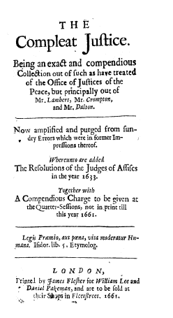 handle is hein.beal/compjst0001 and id is 1 raw text is: 

             THE

 Compleat Jultice.

Being an exa& and compendious
Colleaion out of fuch as have treated
    of the Office of Juflices of the
    Peace, but principally out of
      Mr. Lambert, Mr. Crompton,
           and Mr. Dalton.

Now amplified and purged from fun-
    dry Errors which were in formerIm-
           prelions thereof.

           Whereunto are added
The Refolutions of the Judges of Affifcs
           in the year 1633.
             Together with
A Compendious Charge to be given at
    the Quarter-Seffions, not in print till
            this year 1661.


   Lcg Pramio, aut pcena, vita moderatur Hu-
 mana. ifidor. lib. 5. Etymlog,


           LONDO N,
 rintel by James Fleflier for William Lee and
    ranil Pakeman, and are to be fold at
      S.cir Vs in Flceejtrec x661.


