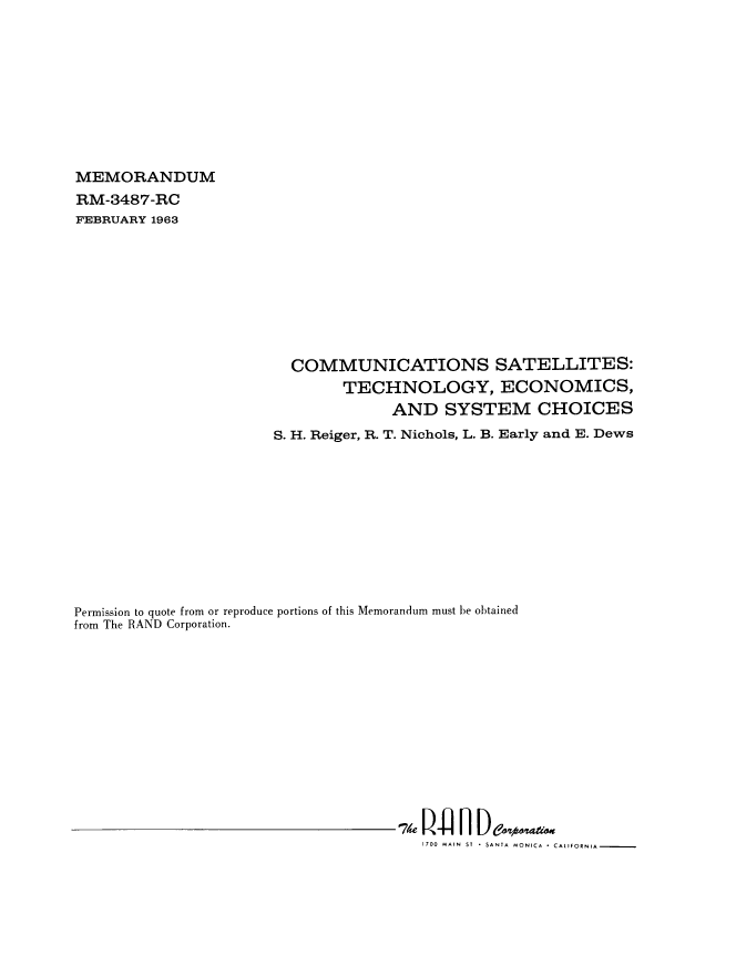 handle is hein.beal/comsatell0001 and id is 1 raw text is: MEMORANDUM
RM-3487-RC
FEBRUARY 1963
COMMUNICATIONS SATELLITES:
TECHNOLOGY, ECONOMICS,
AND SYSTEM CHOICES
S. H. Reiger, R. T. Nichols, L. B. Early and E. Dews
Permission to quote from or reproduce portions of this Memorandum must be obtained
from The RAND Corporation.
1700 MAIN ST - SANTA MONICA . CALIFORNIA


