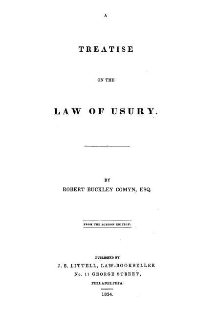 handle is hein.beal/comyn0001 and id is 1 raw text is: TREATISE
ON THE
LAW OF USURY.

ROBERT BUCKLEY COMYN, ESQ.
FROM THE LONDON EDITIOn.
PUBLISHED BY
J. S. LITTELL, LAW-BOOKSELLER
No. 11 GEORGE STREET,
PHILADELPHIA.
1834.


