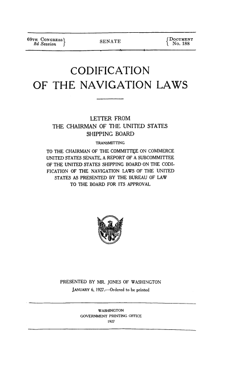 handle is hein.beal/conavla0001 and id is 1 raw text is: 69TH CONGRESS
2d Session

SENATE

DOCUMENT
No. 188

CODIFICATION
OF THE NAVIGATION LAWS
LETTER FROM
THE CHAIRMAN OF THE UNITED STATES
SHIPPING BOARD
TRANSMITTING
TO THE CHAIRMAN OF THE COMMITTkE ON COMMERCE
UNITED STATES SENATE, A REPORT OF A SUBCOMMITTEE
OF THE UNITED STATES SHIPPING BOARD ON THE CODI-
FICATION OF THE NAVIGATION LAWS OF THE UNITED
STATES AS PRESENTED BY THE BUREAU OF LAW
TO THE BOARD FOR ITS APPROVAL

PRESENTED BY MR. JONES OF WASHINGTON
JANUARY 6, 1927.-Ordered to be printed

WASHINGTON
GOVERNMENT PRINTING OFFICE
1927


