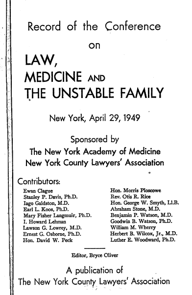 handle is hein.beal/conlmf0001 and id is 1 raw text is: 



Record


of  the Conference


on


LAW,


MEDICINE AND


THE UNSTABLE FAMILY


       New  York, April 29, 1949


             Sponsored  by

 The  New  York  Academy   of Medicine

 New  York County  Lawyers' Association


Contributors:
  Ewan Clague
  Stanley P. Davis, Ph.D.
  Iago Galdston, M.D.
  Earl L. Koos, Ph.D.
  Mary Fisher Langmuir, Ph.D.
  I. Howard Lehman
  Lawson G. Lowrey, M.D.
  Ernest G. Osborne, Ph.D.
  Hon. David W. Peck


Hon. Morris Ploscawe
Rev. Otis R. Rice
Hon. George W. Smyth, LI.B.
Abraham Stone, M.D.
Benjamin P. Watson, M.D.
Goodwin B. Watson, Ph.D.
William M. Wherry
Herbert B. Wilcox, Jr., M.D.
Luther E. Woodward, Ph.D.


               Editor, Bryce Oliver


               A publication of

The  New  York County  Lawyers' Association


