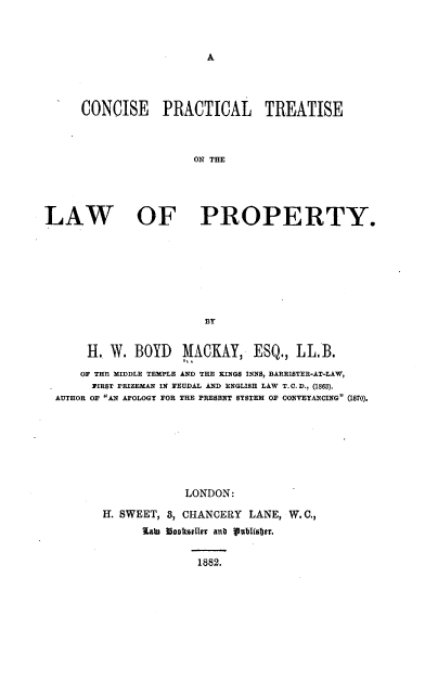 handle is hein.beal/conprtlp0001 and id is 1 raw text is: A

CONCISE PRACTICAL TREATISE
ON THE
LAW OF PROPERTY.

H. W. BOYD MACKAY, ESQ., LL.B.
OF THE MIDDLE TEMPLE AND THE KINGS INNS, BARRISTER-AT-LAW,
FIRST PRIZEMAN IN FEUDAL AND ENGLISH LAW T. C. D., (1868).
AUTHOR OF AN APOLOGY FOR THE PRESENT SYSTEM OF CONVEYANCING (1870).
LONDON:
H. SWEET, 8, CHANCERY LANE, W. C.,
lawD Uonassler anb pubhsbjer.

1882.


